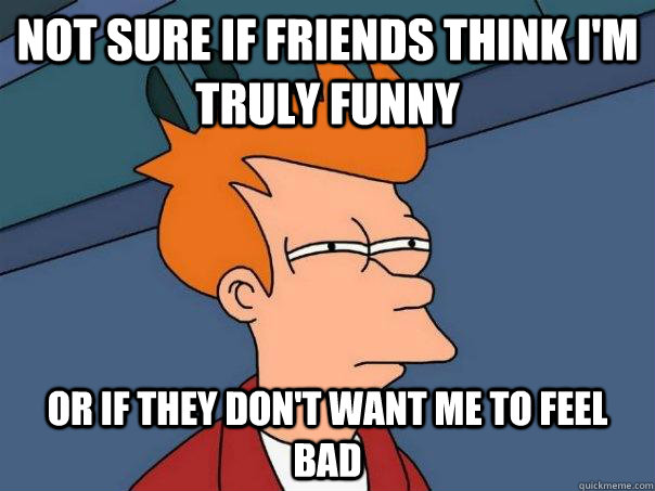 Not sure if friends think I'm truly funny Or if they don't want me to feel bad  Futurama Fry