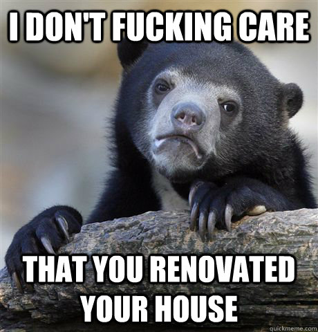 i don't fucking care  that you renovated your house  Confession Bear