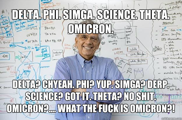 Delta. Phi. Simga. Science. Theta. Omicron. Delta? Chyeah. Phi? Yup. Simga? Derp. Science? Got it. Theta? No shit. Omicron?.... What the fuck is Omicron?! - Delta. Phi. Simga. Science. Theta. Omicron. Delta? Chyeah. Phi? Yup. Simga? Derp. Science? Got it. Theta? No shit. Omicron?.... What the fuck is Omicron?!  Engineering Professor