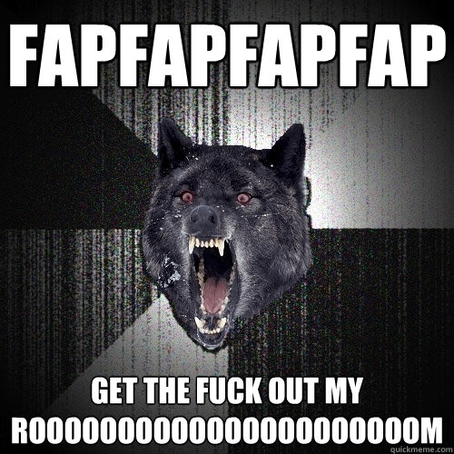 FAPFAPFAPFAP GET THE FUCK OUT MY ROOOOOOOOOOOOOOOOOOOOOOM  Insanity Wolf