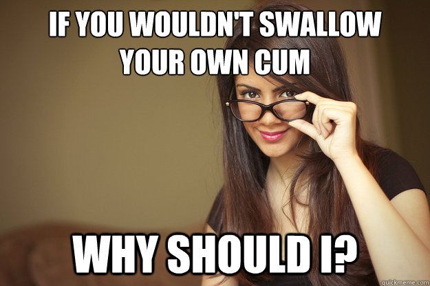 if you wouldn't swallow
your own cum why should i?  Actual Sexual Advice Girl