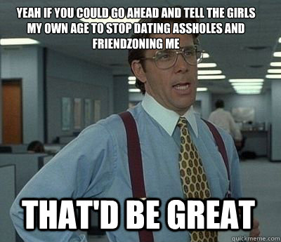 Yeah if you could go ahead and tell the girls my own age to stop dating assholes and friendzoning me That'd be great - Yeah if you could go ahead and tell the girls my own age to stop dating assholes and friendzoning me That'd be great  Bill Lumbergh