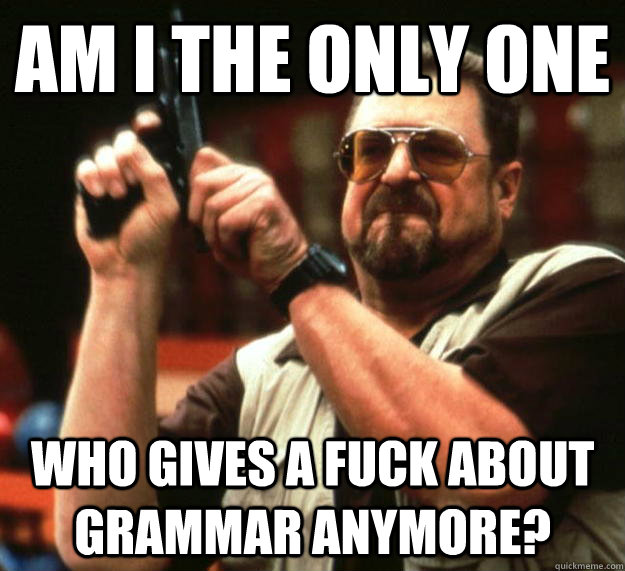 am i the only one who gives a fuck about grammar anymore?  Angry Walter