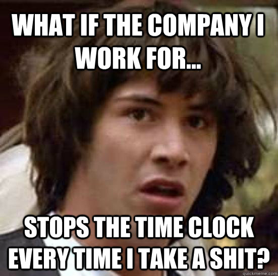 What if the company I work for... stops the time clock every time I take a shit?  conspiracy keanu