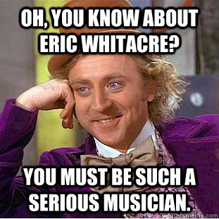 Oh, you know about Eric Whitacre? You must be such a serious musician.  Condescending Wonka