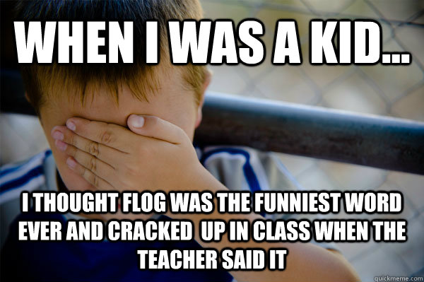 WHEN I WAS A KID... I thought flog was the funniest word ever and cracked  up in class when the teacher said it  Confession kid