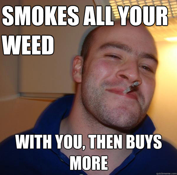 smokes all your weed with you, then buys more  