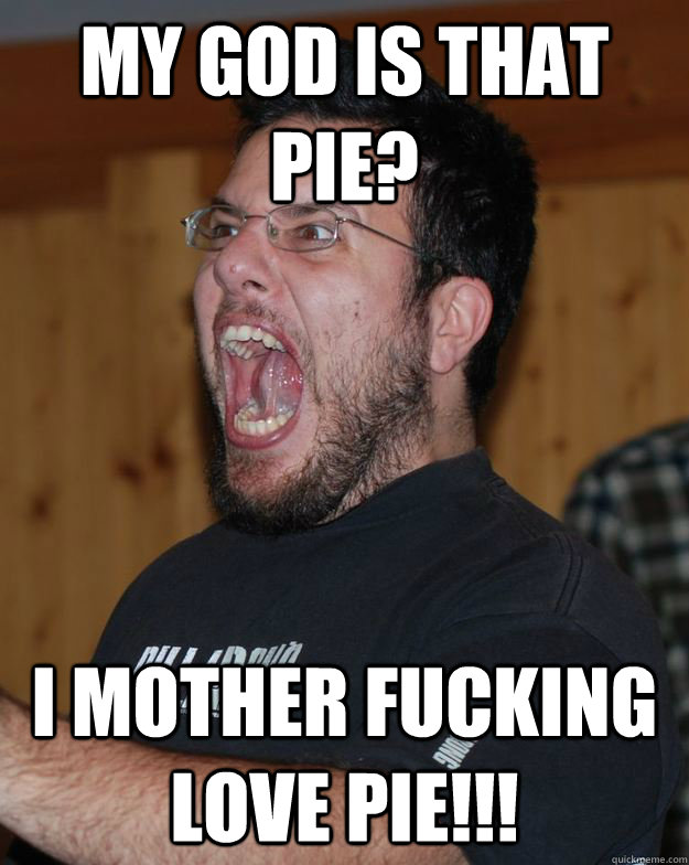 my god is that pie? i mother fucking love pie!!!  