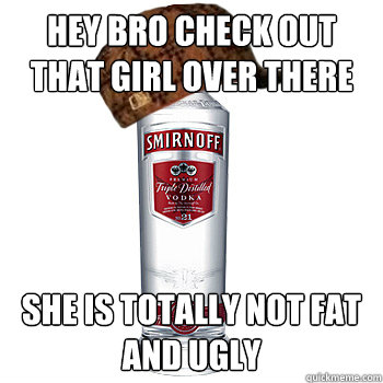 hey bro check out that girl over there she is totally not fat and ugly  Scumbag Alcohol