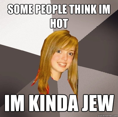 some people think im hot im kinda jew  Musically Oblivious 8th Grader