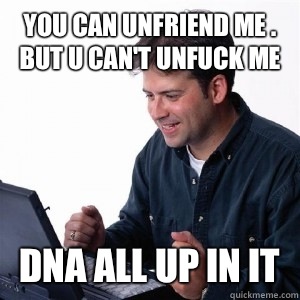 You can unfriend me . But u can't unfuck me  DNA all up in it   Lonely Computer Guy