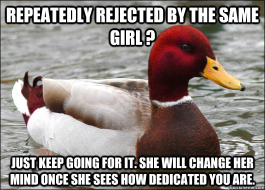 Repeatedly rejected by the same girl ? Just keep going for it. She will change her mind once she sees how dedicated you are.  Malicious Advice Mallard