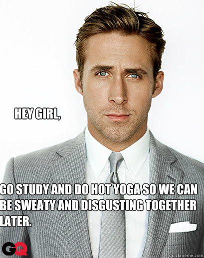 Hey Girl, Go study and do hot yoga so we can be sweaty and disgusting together later.  Alimony Ryan Gosling