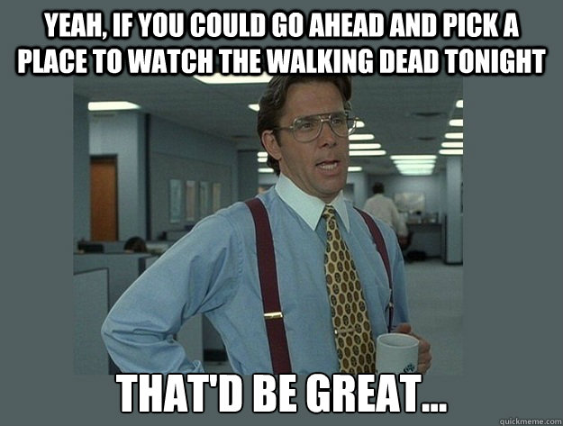 Yeah, if you could go ahead and pick a place to watch The Walking Dead tonight That'd be great... - Yeah, if you could go ahead and pick a place to watch The Walking Dead tonight That'd be great...  Office Space Lumbergh