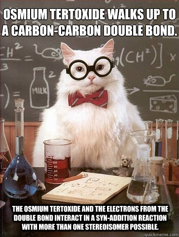 Osmium tertoxide walks up to a carbon-carbon double bond. The osmium tertoxide and the electrons from the double bond interact in a syn-addition reaction with more than one stereoisomer possible. - Osmium tertoxide walks up to a carbon-carbon double bond. The osmium tertoxide and the electrons from the double bond interact in a syn-addition reaction with more than one stereoisomer possible.  Chemistry Cat