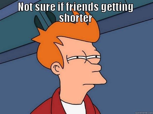 NOT SURE IF FRIENDS GETTING SHORTER OR IM JUST TOO TALL Futurama Fry