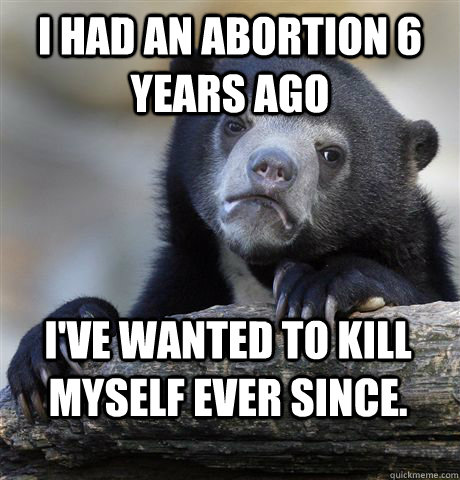 I had an abortion 6 years ago I've wanted to kill myself ever since.  Confession Bear