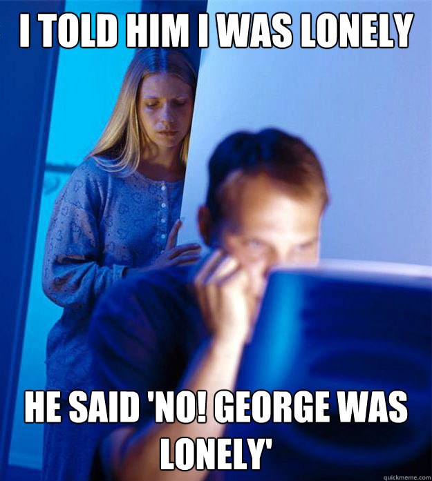 I told him I was lonely He said 'No! George was lonely'  Redditors Wife