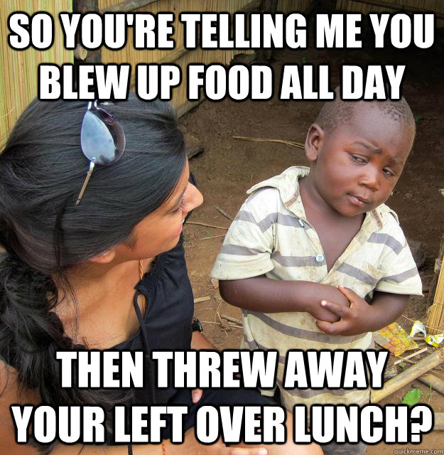 So you're telling me you blew up food all day then threw away your left over lunch? - So you're telling me you blew up food all day then threw away your left over lunch?  Skeptical Third World Child