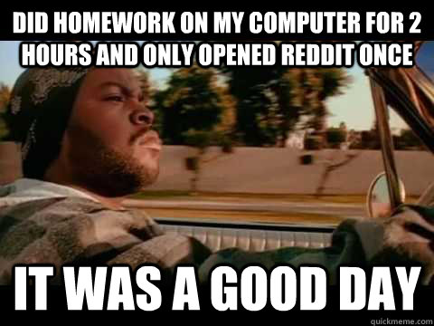 Did homework on my computer for 2 hours and only opened reddit once IT WAS A GOOD DAY  ice cube good day