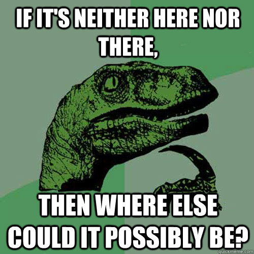 If it's neither here nor there, then where else could it possibly be?  Philosoraptor