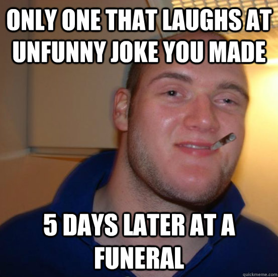 only one that laughs at unfunny joke you made 5 days later at a funeral  