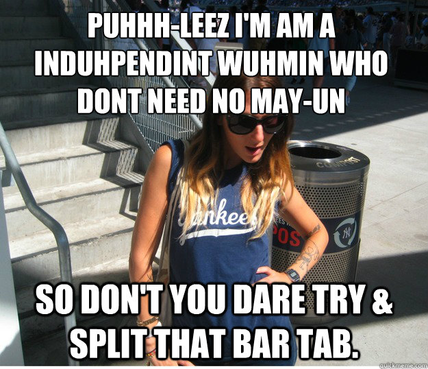 PUHHH-LEEZ I'M AM A INDUHPENDINT WUHMIN WHO DONT NEED NO MAY-UN
 so don't you dare try & split that bar tab.  