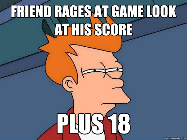 Friend Rages at game look at his score plus 18  Futurama Fry