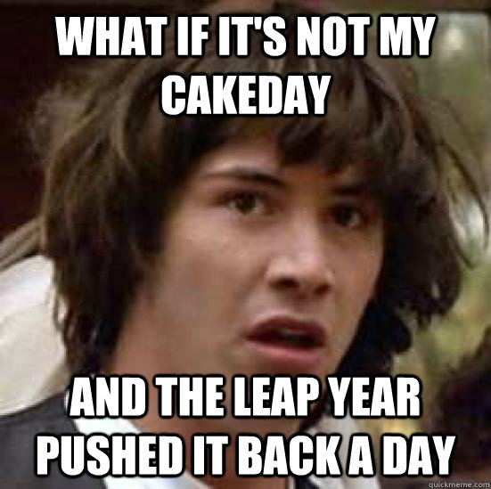 What if it's not my cakeday and the leap year pushed it back a day  conspiracy keanu