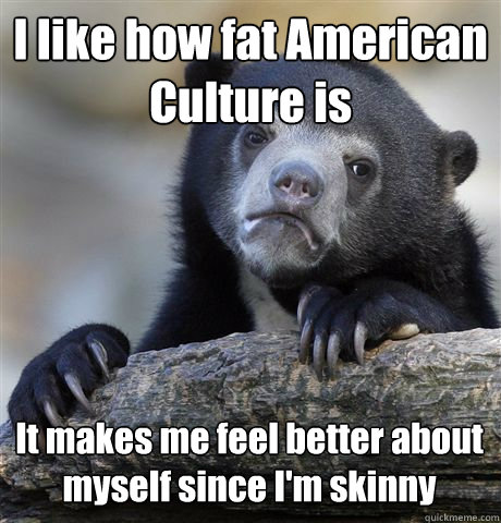 I like how fat American Culture is It makes me feel better about myself since I'm skinny  Confession Bear