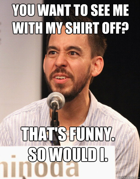 You want to see me with my shirt off? That's funny. 
So would I.  Mike Shinoda