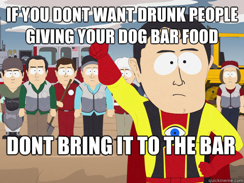 if you dont want drunk people giving your dog bar food dont bring it to the bar  Captain Hindsight