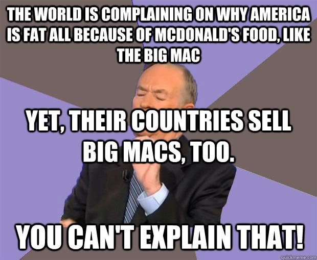 the world is complaining on why america is fat all because of mcdonald's food, like the big mac yet, their countries sell big macs, too. you can't explain that!  Bill O Reilly