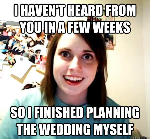 I haven't heard from you in a few weeks so i finished planning the wedding myself  Overly Attached Girlfriend