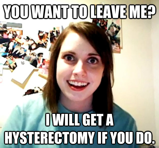 You want to leave me? I will get a hysterectomy if you do.   Overly Attached Girlfriend