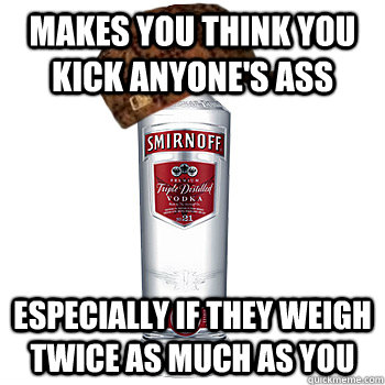 Makes you think you kick anyone's ass Especially if they weigh twice as much as you  Scumbag Alcohol