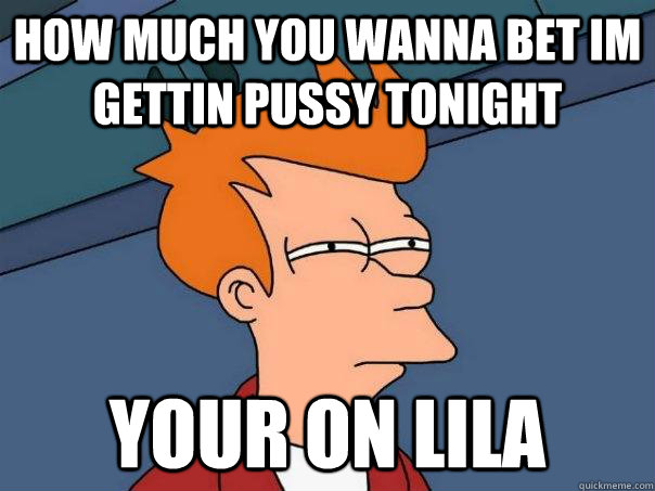 How much You wanna bet im gettin Pussy Tonight Your on lila - How much You wanna bet im gettin Pussy Tonight Your on lila  Futurama Fry