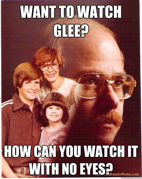 want to watch glee? how can you watch it with no eyes?  Vengeance Dad