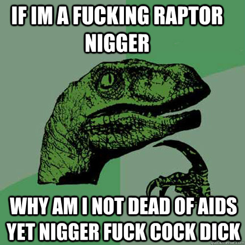 IF IM A FUCKING RAPTOR NIGGER WHY AM I NOT DEAD OF AIDS YET NIGGER FUCK COCK DICK - IF IM A FUCKING RAPTOR NIGGER WHY AM I NOT DEAD OF AIDS YET NIGGER FUCK COCK DICK  Philosoraptor