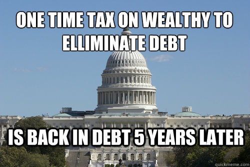 One time tax on wealthy to elliminate debt is back in debt 5 years later  Scumbag Congress