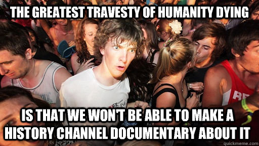 The greatest travesty of humanity dying  Is that we won't be able to make a History Channel documentary about it  Sudden Clarity Clarence