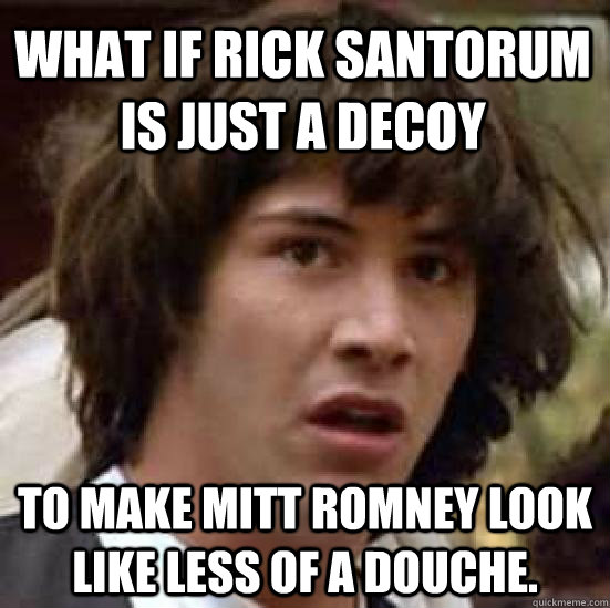 What if Rick Santorum is just a decoy to make mitt romney look like less of a douche.   conspiracy keanu