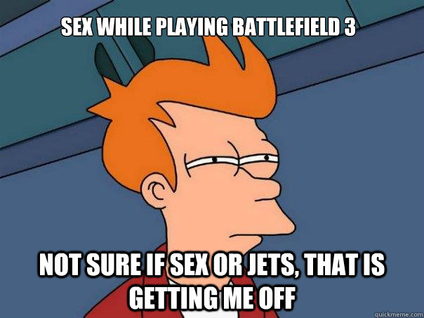 Sex while playing battlefield 3 not sure if sex or jets, that is getting me off  Futurama Fry