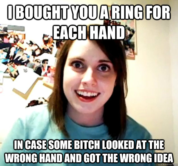 I bought you a ring for each hand in case some bitch looked at the wrong hand and got the wrong idea - I bought you a ring for each hand in case some bitch looked at the wrong hand and got the wrong idea  Overly Attached Girlfriend