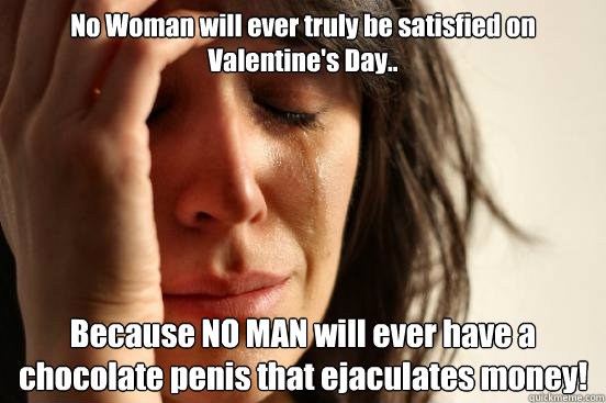 No Woman will ever truly be satisfied on Valentine's Day.. Because NO MAN will ever have a chocolate penis that ejaculates money!  First World Problems