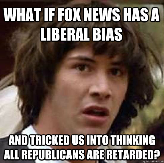 What if fox news has a liberal bias and tricked us into thinking all republicans are retarded?  conspiracy keanu