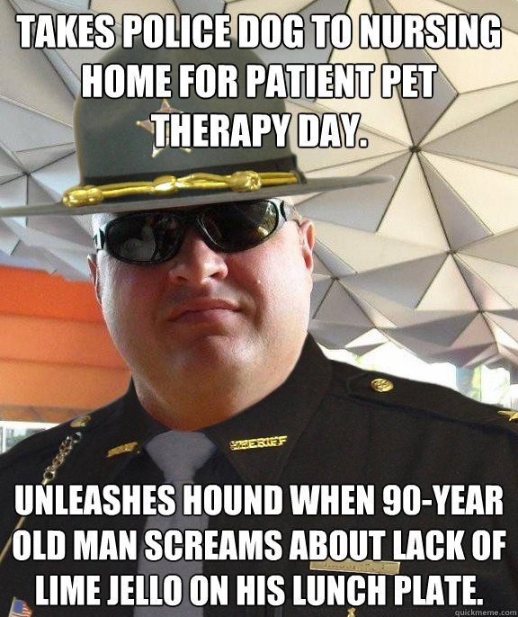 takes police dog to nursing home for patient pet therapy day. unleashes hound when 90-year old man screams about lack of lime jello on his lunch plate.  Scumbag sheriff