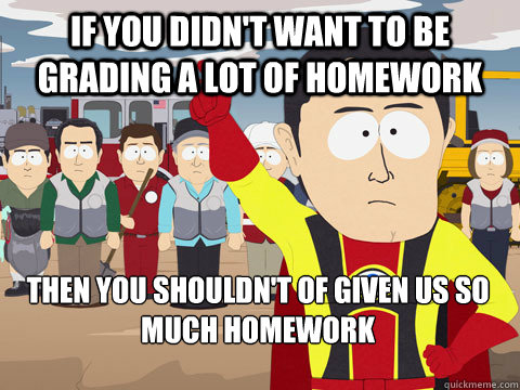 if you didn't want to be grading a lot of homework then you shouldn't of given us so much homework  Captain Hindsight