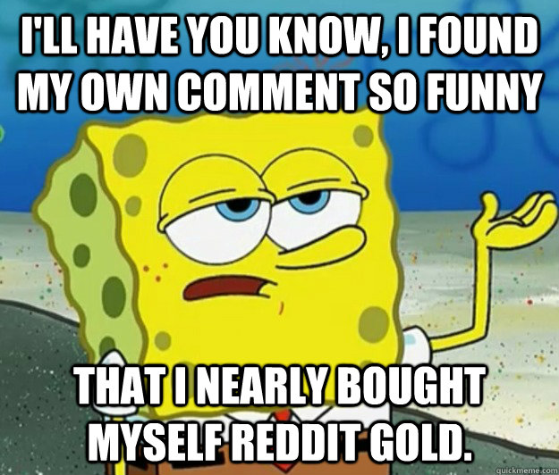 I'll have you know, I found my own comment so funny that I nearly bought myself reddit gold. - I'll have you know, I found my own comment so funny that I nearly bought myself reddit gold.  Tough Spongebob