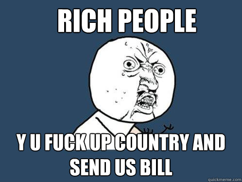 Rich people y u fuck up country and send us bill  Y U No